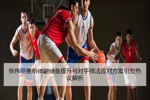 张伟丽赛前体能储备提升与对手摔法应对方案引发热议解析