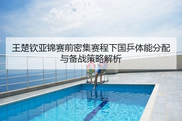 王楚钦亚锦赛前密集赛程下国乒体能分配与备战策略解析