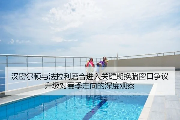 汉密尔顿与法拉利磨合进入关键期换胎窗口争议升级对赛季走向的深度观察
